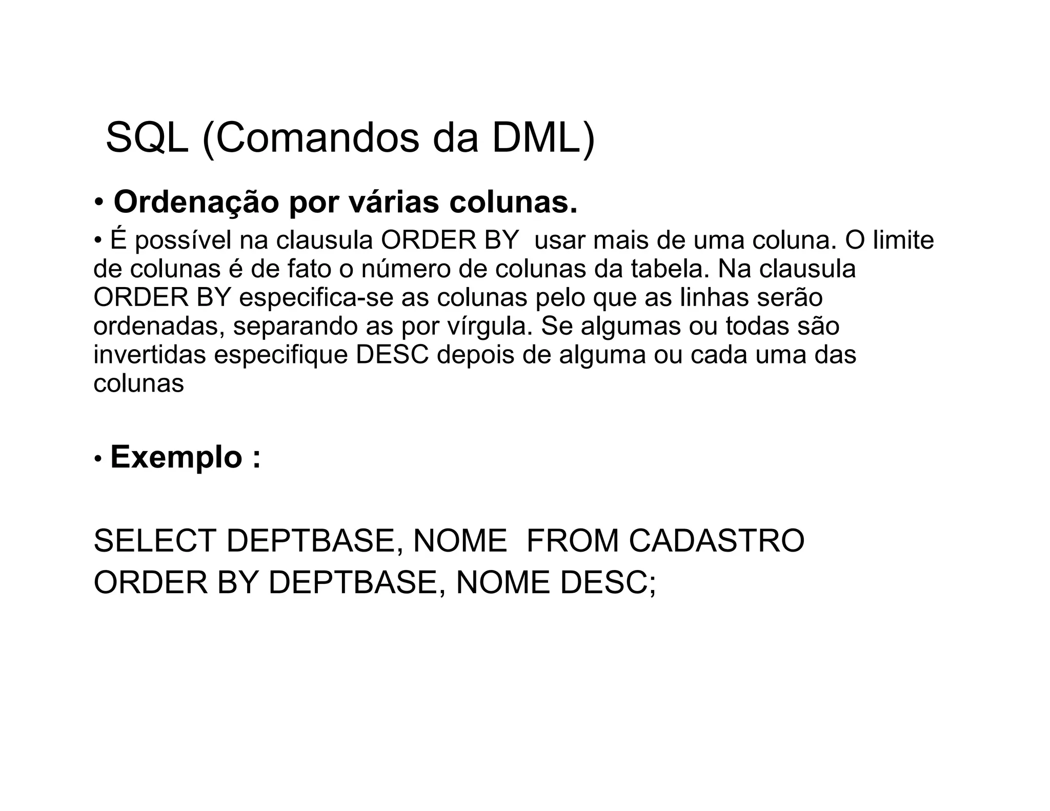 SQL (Comandos da DML)
• Ordenação por várias colunas.
• É possível na clausula ORDER BY usar mais de uma coluna. O limite
de colunas é de fato o número de colunas da tabela. Na clausula
ORDER BY especifica-se as colunas pelo que as linhas serão
ordenadas, separando as por vírgula. Se algumas ou todas são
invertidas especifique DESC depois de alguma ou cada uma das
colunas

• Exemplo   :

SELECT DEPTBASE, NOME FROM CADASTRO
ORDER BY DEPTBASE, NOME DESC;
 