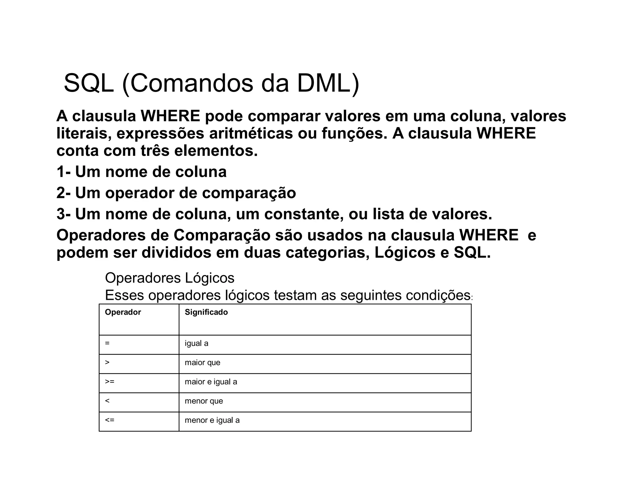 SQL (Comandos da DML)
A clausula WHERE pode comparar valores em uma coluna, valores
literais, expressões aritméticas ou funções. A clausula WHERE
conta com três elementos.
1- Um nome de coluna
2- Um operador de comparação
3- Um nome de coluna, um constante, ou lista de valores.
Operadores de Comparação são usados na clausula WHERE e
podem ser divididos em duas categorias, Lógicos e SQL.
     Operadores Lógicos
     Esses operadores lógicos testam as seguintes condições:
     Operador   Significado


     =          igual a

     >          maior que

     >=         maior e igual a

     <          menor que

     <=         menor e igual a
 