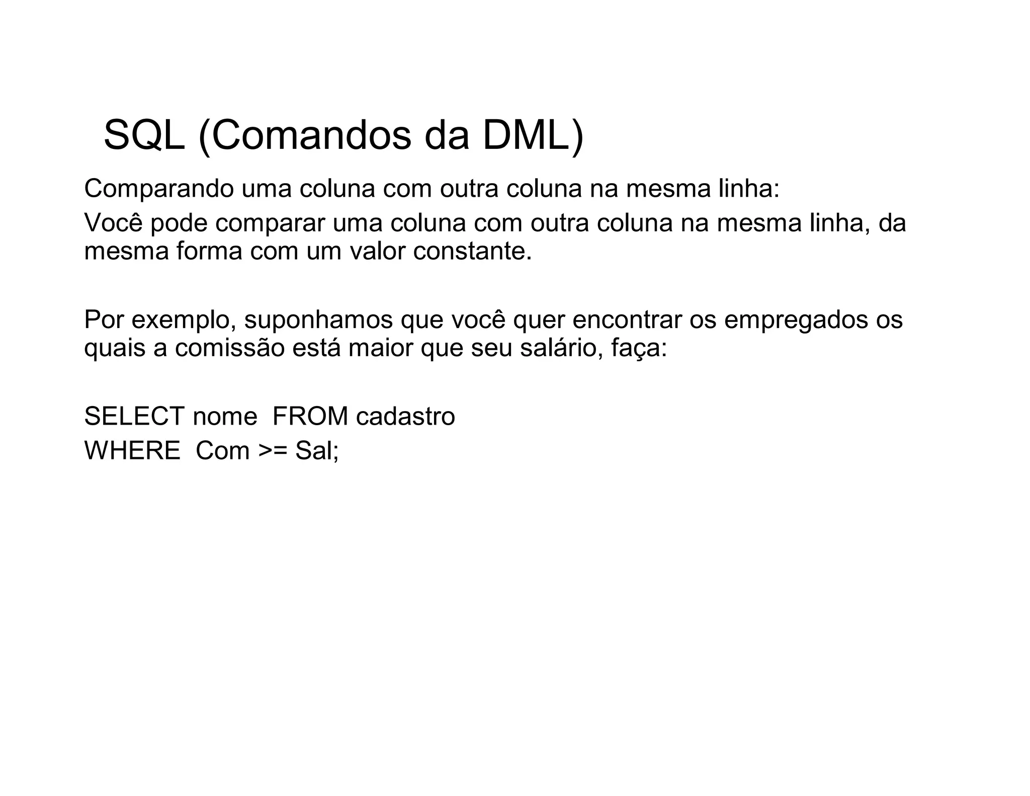 SQL (Comandos da DML)
Comparando uma coluna com outra coluna na mesma linha:
Você pode comparar uma coluna com outra coluna na mesma linha, da
mesma forma com um valor constante.

Por exemplo, suponhamos que você quer encontrar os empregados os
quais a comissão está maior que seu salário, faça:

SELECT nome FROM cadastro
WHERE Com >= Sal;
 