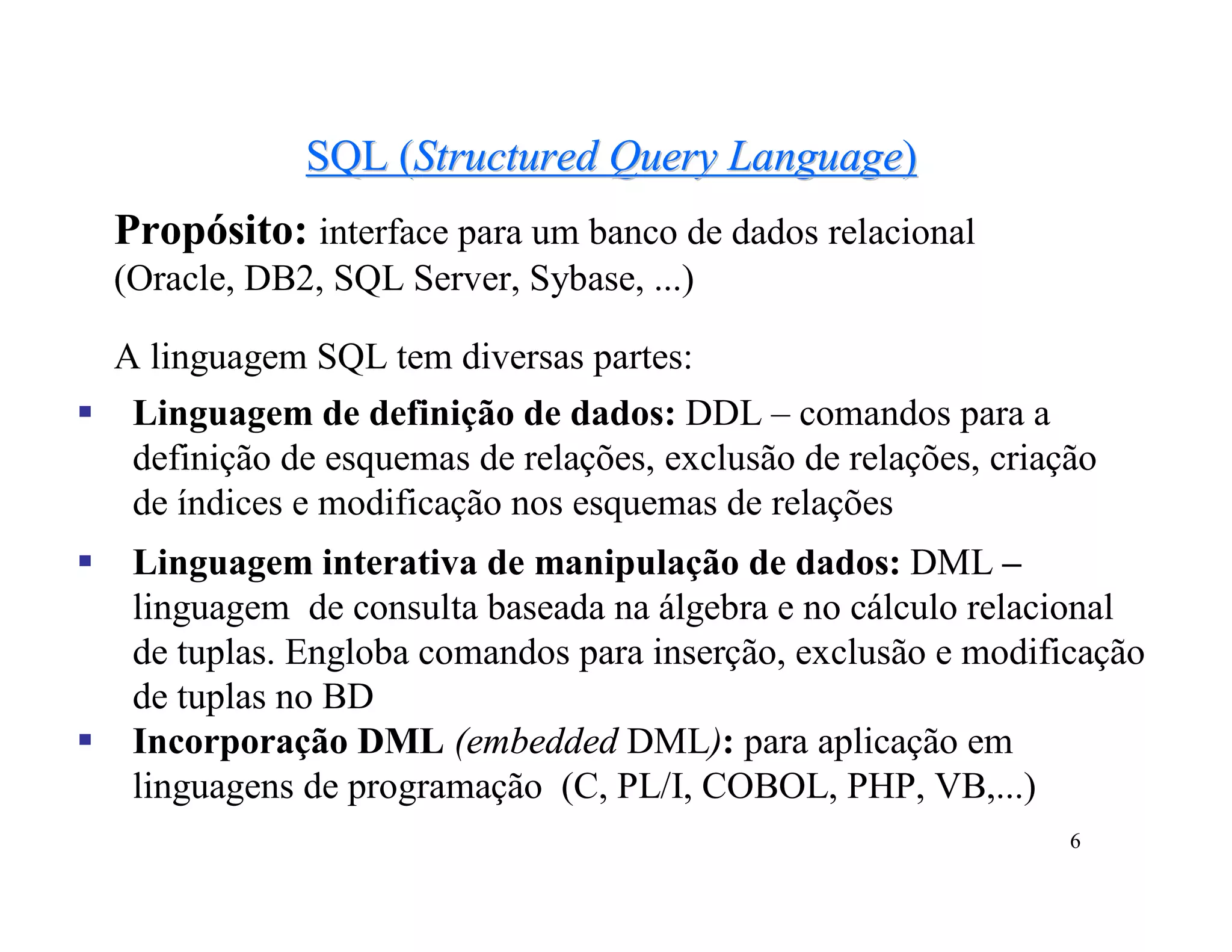 SQL (Structured Query Language)
    Propósito: interface para um banco de dados relacional
    (Oracle, DB2, SQL Server, Sybase, ...)

    A linguagem SQL tem diversas partes:
    Linguagem de definição de dados: DDL – comandos para a
     definição de esquemas de relações, exclusão de relações, criação
     de índices e modificação nos esquemas de relações
    Linguagem interativa de manipulação de dados: DML –
     linguagem de consulta baseada na álgebra e no cálculo relacional
     de tuplas. Engloba comandos para inserção, exclusão e modificação
     de tuplas no BD
    Incorporação DML (embedded DML): para aplicação em
     linguagens de programação (C, PL/I, COBOL, PHP, VB,...)
                                                                   6
 