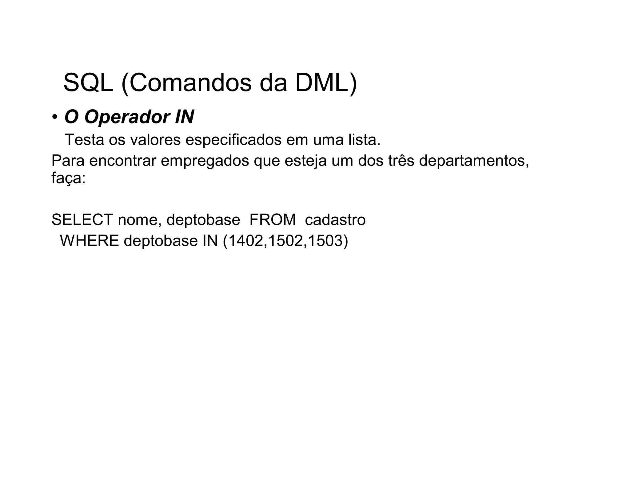 SQL (Comandos da DML)
• O Operador IN
  Testa os valores especificados em uma lista.
Para encontrar empregados que esteja um dos três departamentos,
faça:

SELECT nome, deptobase FROM cadastro
 WHERE deptobase IN (1402,1502,1503)
 