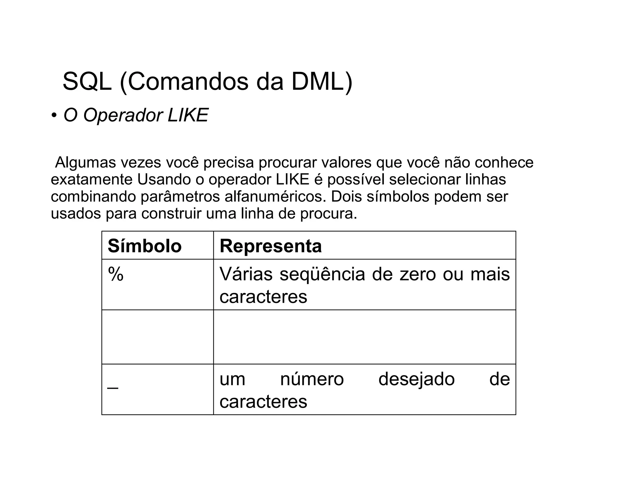 SQL (Comandos da DML)
• O Operador LIKE

 Algumas vezes você precisa procurar valores que você não conhece
exatamente Usando o operador LIKE é possível selecionar linhas
combinando parâmetros alfanuméricos. Dois símbolos podem ser
usados para construir uma linha de procura.

       Símbolo        Representa
       %              Várias seqüência de zero ou mais
                      caracteres



       _              um     número         desejado       de
                      caracteres
 