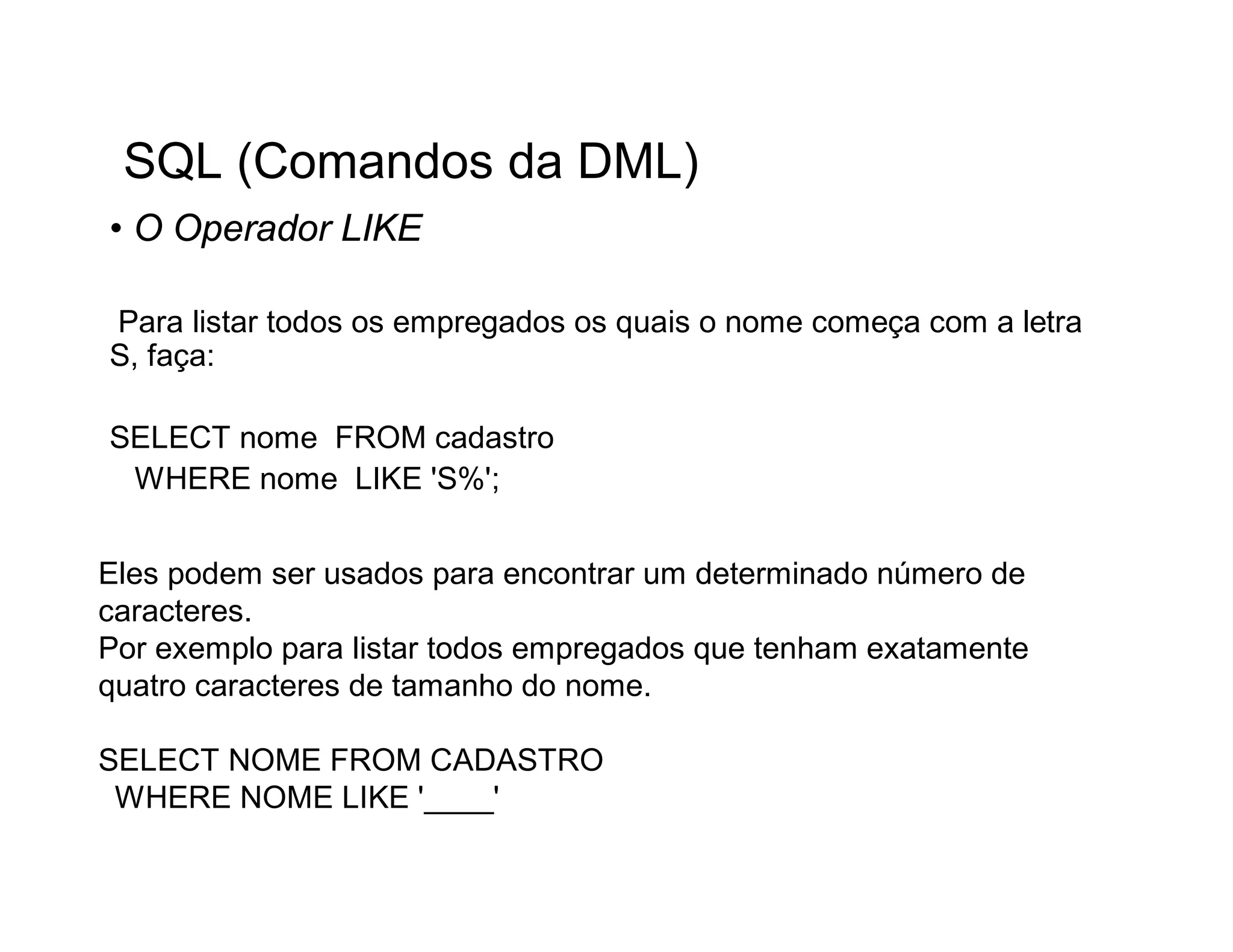 SQL (Comandos da DML)
• O Operador LIKE

Para listar todos os empregados os quais o nome começa com a letra
S, faça:

SELECT nome FROM cadastro
 WHERE nome LIKE 'S%';


Eles podem ser usados para encontrar um determinado número de
caracteres.
Por exemplo para listar todos empregados que tenham exatamente
quatro caracteres de tamanho do nome.

SELECT NOME FROM CADASTRO
 WHERE NOME LIKE '____'
 