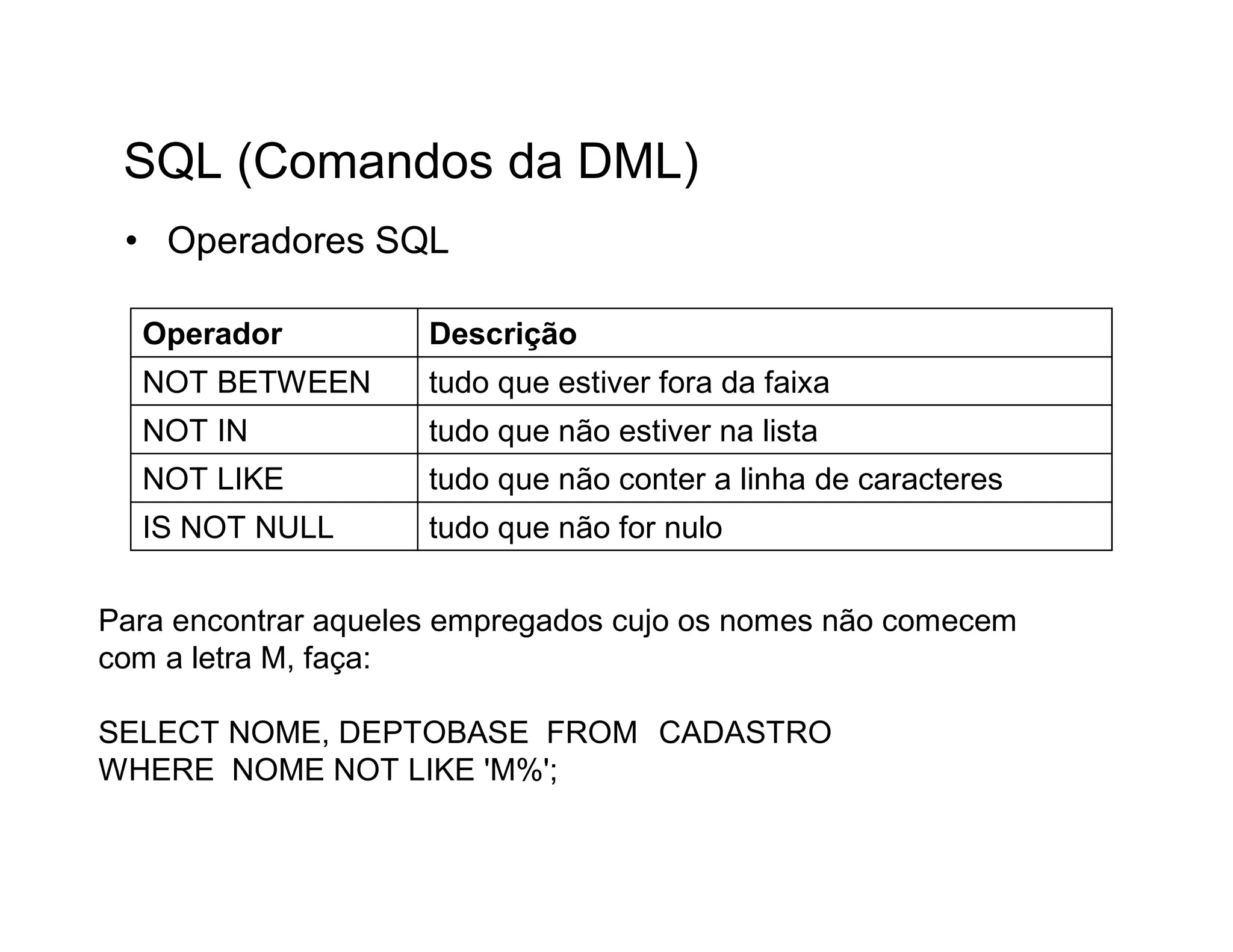SQL (Comandos da DML)
 • Operadores SQL

  Operador           Descrição
  NOT BETWEEN        tudo que estiver fora da faixa
  NOT IN             tudo que não estiver na lista
  NOT LIKE           tudo que não conter a linha de caracteres
  IS NOT NULL        tudo que não for nulo


Para encontrar aqueles empregados cujo os nomes não comecem
com a letra M, faça:

SELECT NOME, DEPTOBASE FROM CADASTRO
WHERE NOME NOT LIKE 'M%';
 
