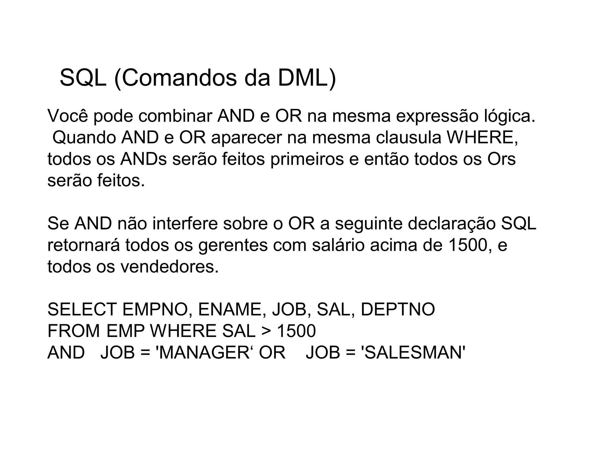 SQL (Comandos da DML)
Você pode combinar AND e OR na mesma expressão lógica.
 Quando AND e OR aparecer na mesma clausula WHERE,
todos os ANDs serão feitos primeiros e então todos os Ors
serão feitos.

Se AND não interfere sobre o OR a seguinte declaração SQL
retornará todos os gerentes com salário acima de 1500, e
todos os vendedores.

SELECT EMPNO, ENAME, JOB, SAL, DEPTNO
FROM EMP WHERE SAL > 1500
AND JOB = 'MANAGER‘ OR JOB = 'SALESMAN'
 