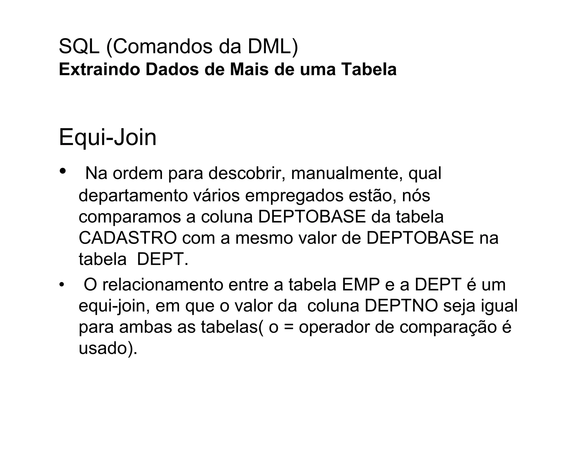 SQL (Comandos da DML)
Extraindo Dados de Mais de uma Tabela


Equi-Join
• Na ordem para descobrir, manualmente, qual
  departamento vários empregados estão, nós
  comparamos a coluna DEPTOBASE da tabela
  CADASTRO com a mesmo valor de DEPTOBASE na
  tabela DEPT.
• O relacionamento entre a tabela EMP e a DEPT é um
  equi-join, em que o valor da coluna DEPTNO seja igual
  para ambas as tabelas( o = operador de comparação é
  usado).
 