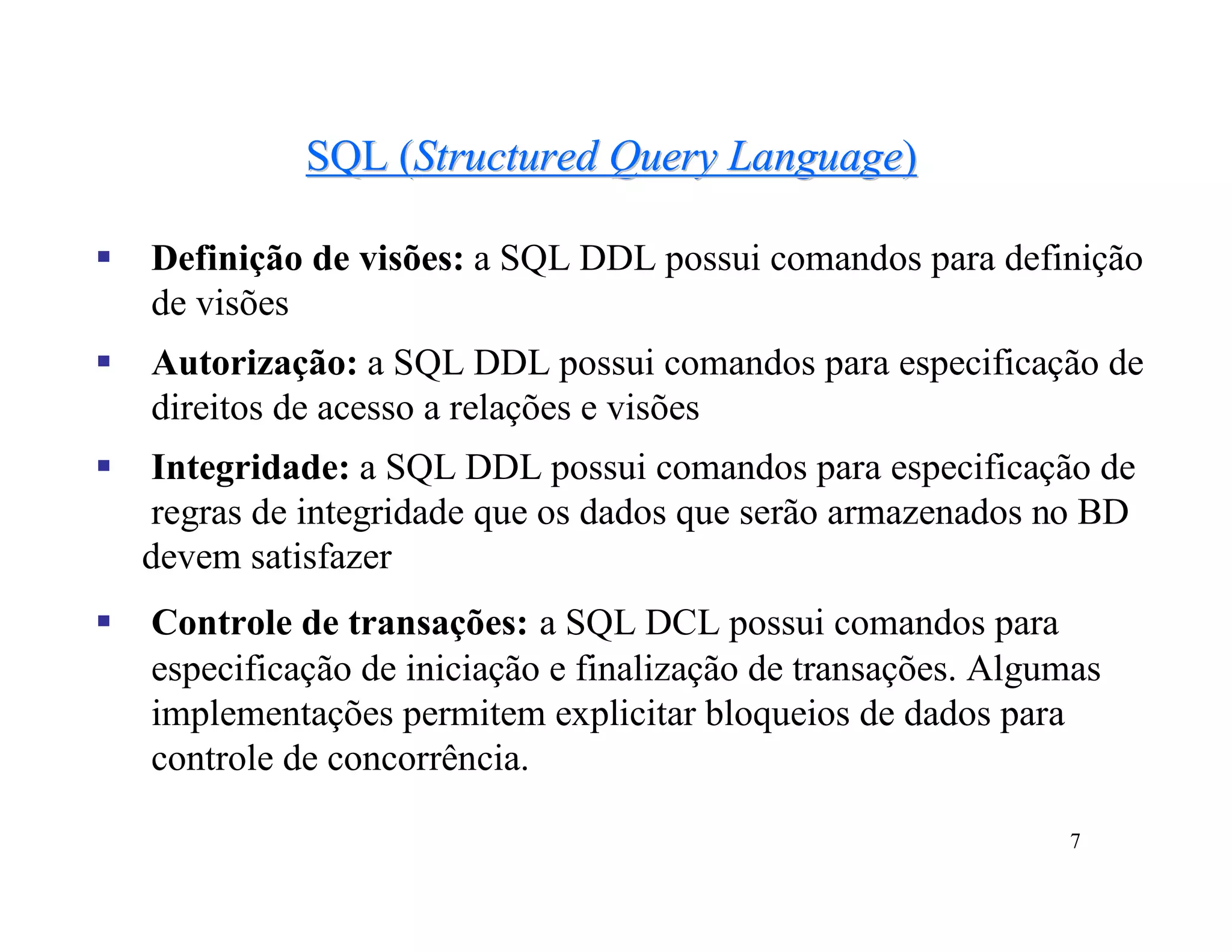 SQL (Structured Query Language)

   Definição de visões: a SQL DDL possui comandos para definição
    de visões
   Autorização: a SQL DDL possui comandos para especificação de
    direitos de acesso a relações e visões
   Integridade: a SQL DDL possui comandos para especificação de
    regras de integridade que os dados que serão armazenados no BD
    devem satisfazer
   Controle de transações: a SQL DCL possui comandos para
    especificação de iniciação e finalização de transações. Algumas
    implementações permitem explicitar bloqueios de dados para
    controle de concorrência.

                                                                7
 