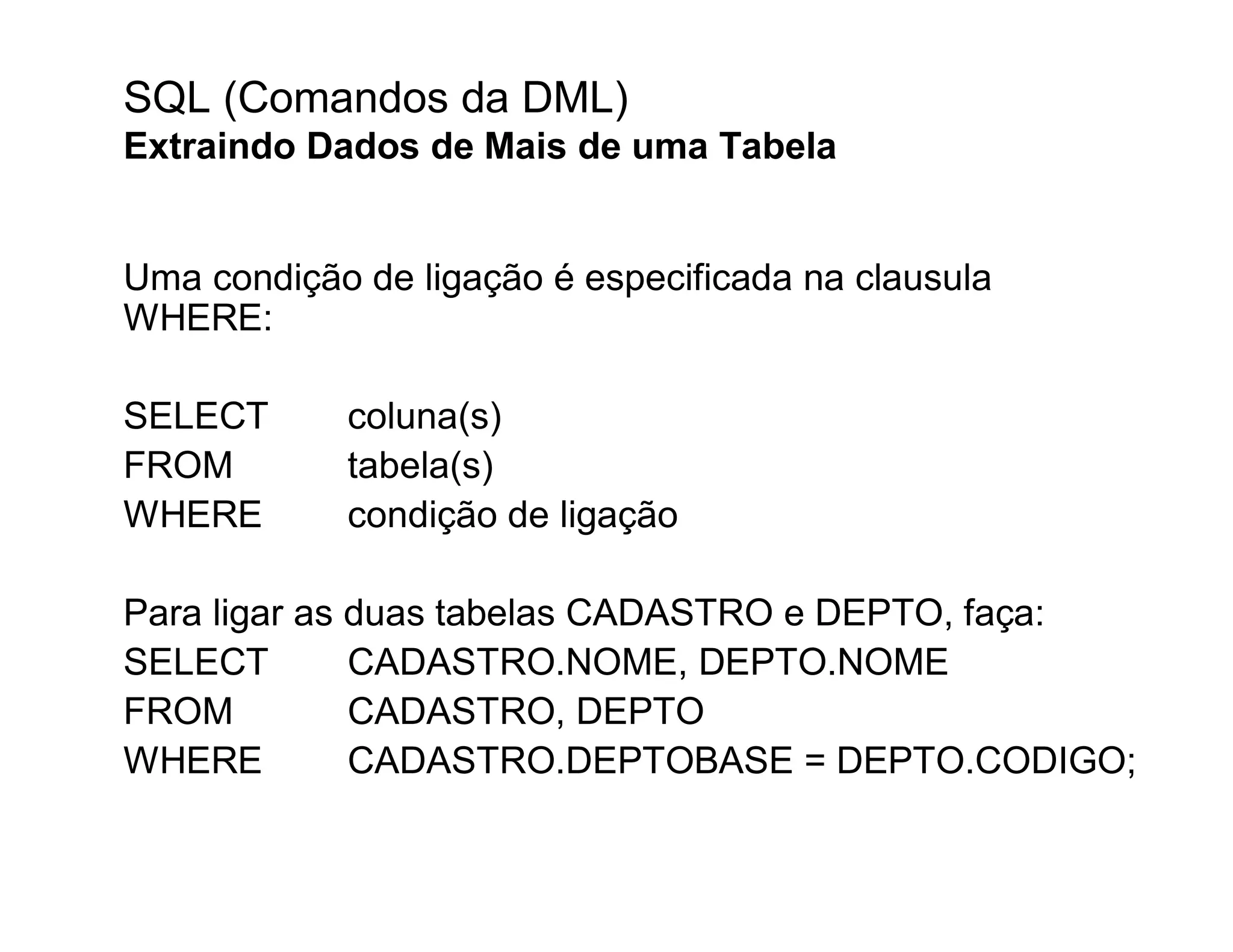 SQL (Comandos da DML)
Extraindo Dados de Mais de uma Tabela


Uma condição de ligação é especificada na clausula
WHERE:

SELECT      coluna(s)
FROM        tabela(s)
WHERE       condição de ligação

Para ligar as duas tabelas CADASTRO e DEPTO, faça:
SELECT        CADASTRO.NOME, DEPTO.NOME
FROM          CADASTRO, DEPTO
WHERE         CADASTRO.DEPTOBASE = DEPTO.CODIGO;
 