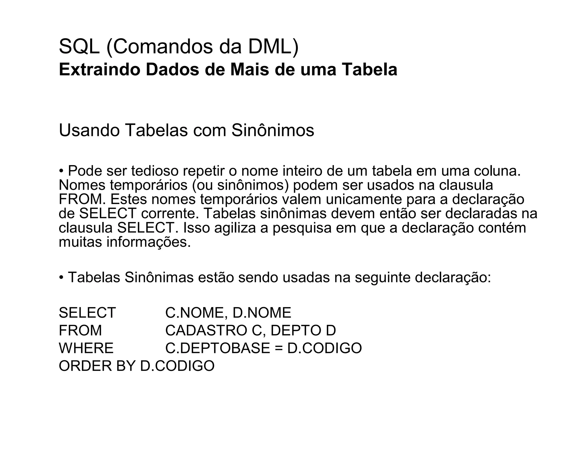 SQL (Comandos da DML)
Extraindo Dados de Mais de uma Tabela


Usando Tabelas com Sinônimos

• Pode ser tedioso repetir o nome inteiro de um tabela em uma coluna.
Nomes temporários (ou sinônimos) podem ser usados na clausula
FROM. Estes nomes temporários valem unicamente para a declaração
de SELECT corrente. Tabelas sinônimas devem então ser declaradas na
clausula SELECT. Isso agiliza a pesquisa em que a declaração contém
muitas informações.

• Tabelas Sinônimas estão sendo usadas na seguinte declaração:

SELECT      C.NOME, D.NOME
FROM        CADASTRO C, DEPTO D
WHERE       C.DEPTOBASE = D.CODIGO
ORDER BY D.CODIGO
 