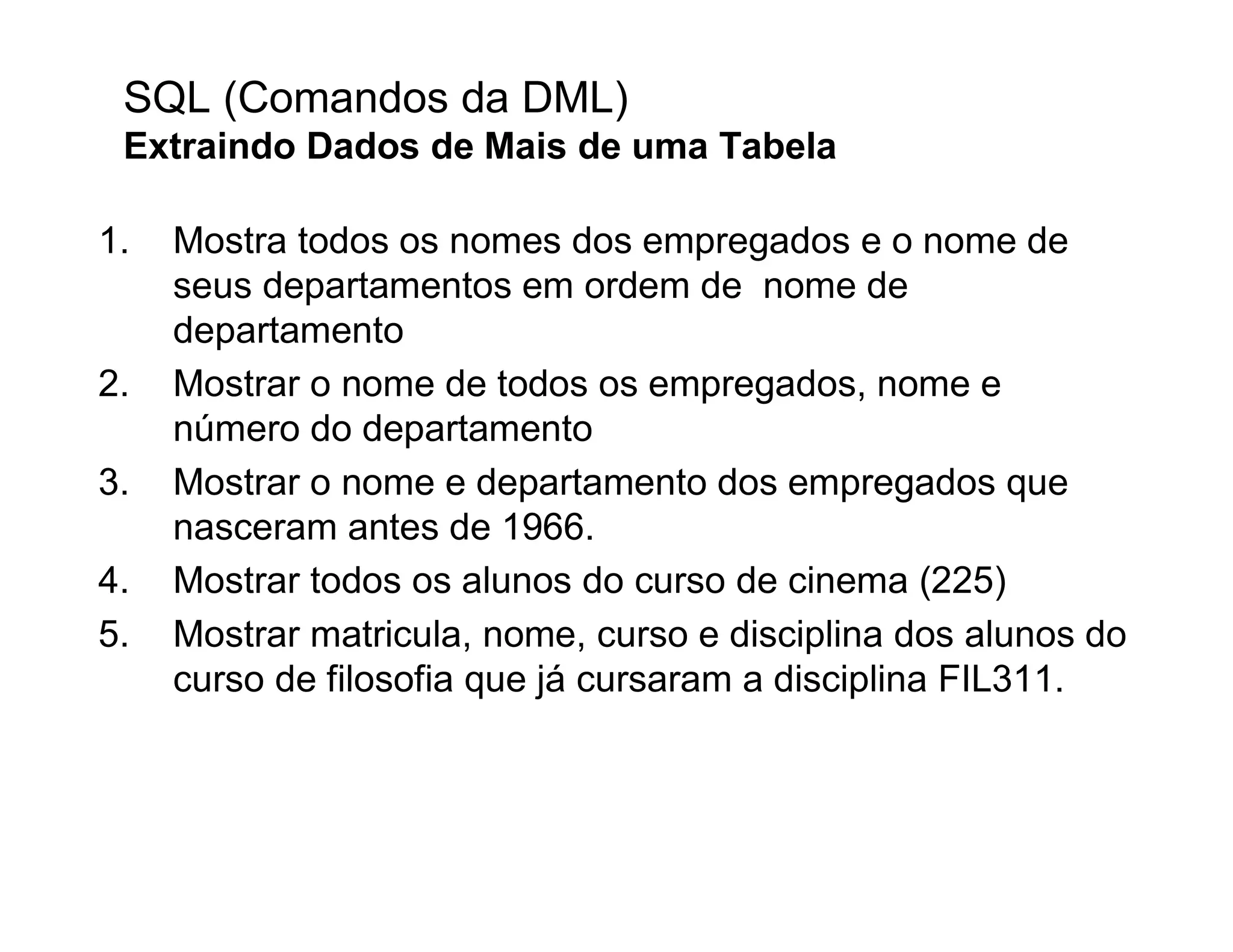 SQL (Comandos da DML)
 Extraindo Dados de Mais de uma Tabela

1.   Mostra todos os nomes dos empregados e o nome de
     seus departamentos em ordem de nome de
     departamento
2.   Mostrar o nome de todos os empregados, nome e
     número do departamento
3.   Mostrar o nome e departamento dos empregados que
     nasceram antes de 1966.
4.   Mostrar todos os alunos do curso de cinema (225)
5.   Mostrar matricula, nome, curso e disciplina dos alunos do
     curso de filosofia que já cursaram a disciplina FIL311.
 
