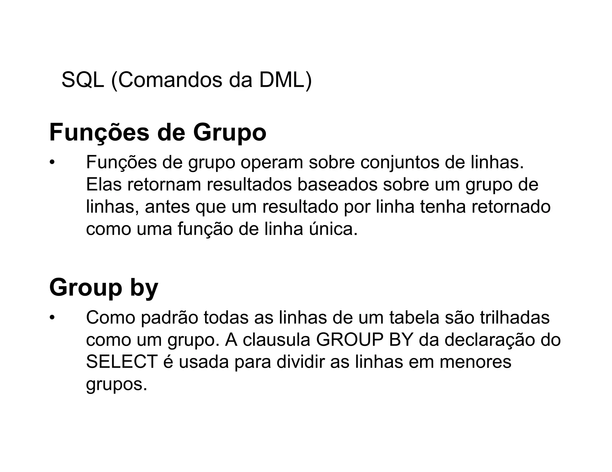 SQL (Comandos da DML)

Funções de Grupo
•     Funções de grupo operam sobre conjuntos de linhas.
      Elas retornam resultados baseados sobre um grupo de
      linhas, antes que um resultado por linha tenha retornado
      como uma função de linha única.


Group by
•     Como padrão todas as linhas de um tabela são trilhadas
      como um grupo. A clausula GROUP BY da declaração do
      SELECT é usada para dividir as linhas em menores
      grupos.
 