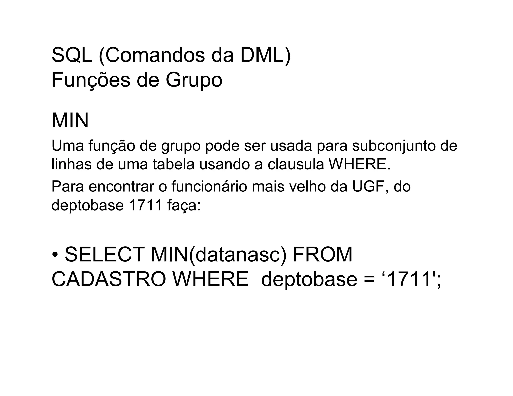 SQL (Comandos da DML)
Funções de Grupo
MIN
Uma função de grupo pode ser usada para subconjunto de
linhas de uma tabela usando a clausula WHERE.
Para encontrar o funcionário mais velho da UGF, do
deptobase 1711 faça:


• SELECT MIN(datanasc) FROM
CADASTRO WHERE deptobase = ‘1711';
 