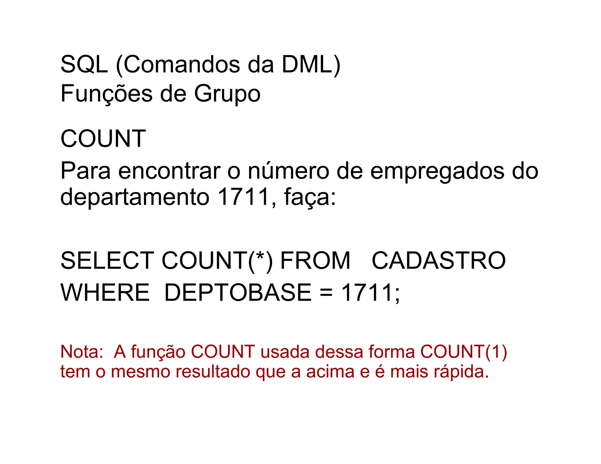SQL (Comandos da DML)
Funções de Grupo
COUNT
Para encontrar o número de empregados do
departamento 1711, faça:

SELECT COUNT(*) FROM CADASTRO
WHERE DEPTOBASE = 1711;

Nota: A função COUNT usada dessa forma COUNT(1)
tem o mesmo resultado que a acima e é mais rápida.
 
