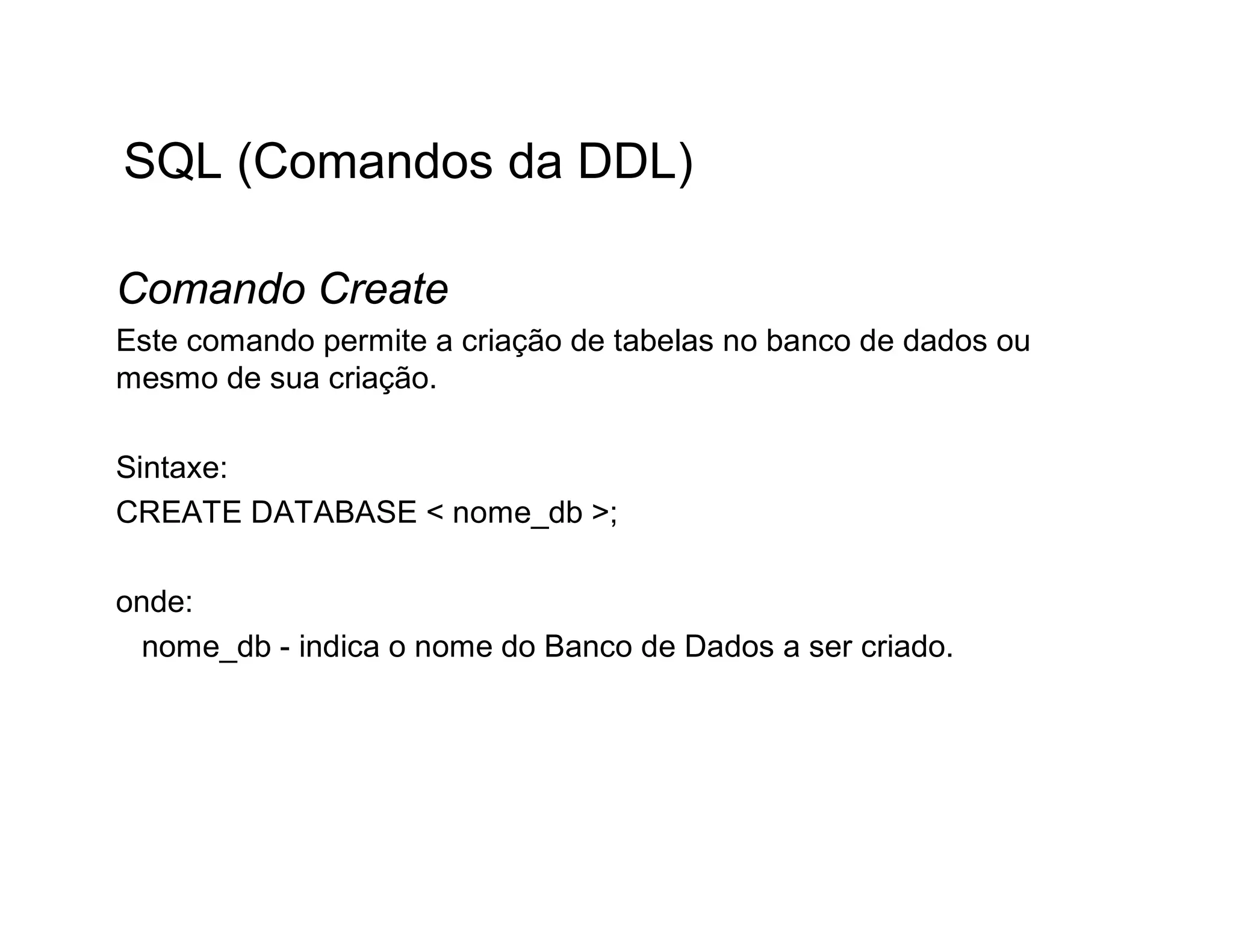 SQL (Comandos da DDL)

Comando Create
Este comando permite a criação de tabelas no banco de dados ou
mesmo de sua criação.

Sintaxe:
CREATE DATABASE < nome_db >;

onde:
 nome_db - indica o nome do Banco de Dados a ser criado.
 