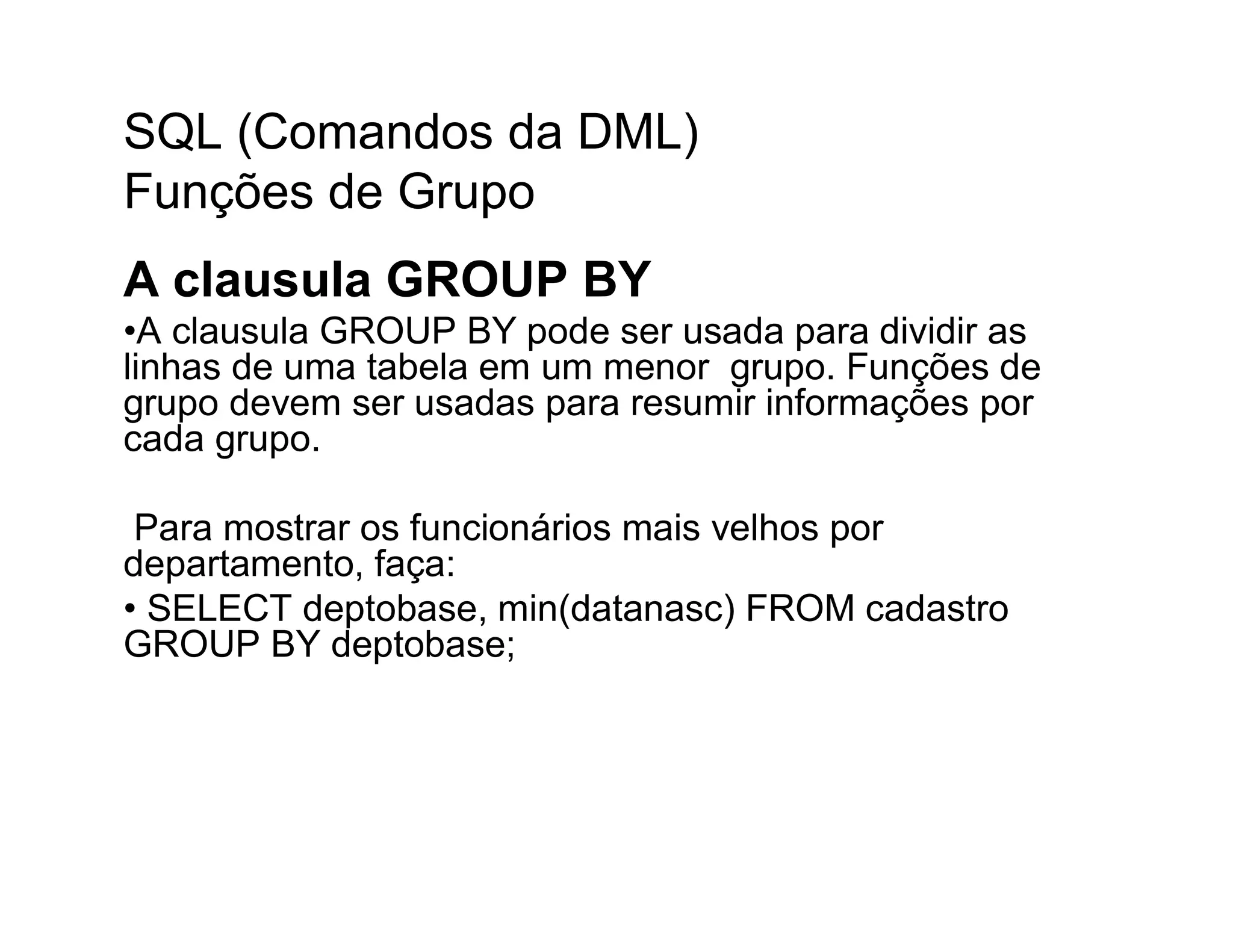 SQL (Comandos da DML)
Funções de Grupo
A clausula GROUP BY
•A clausula GROUP BY pode ser usada para dividir as
linhas de uma tabela em um menor grupo. Funções de
grupo devem ser usadas para resumir informações por
cada grupo.

 Para mostrar os funcionários mais velhos por
departamento, faça:
• SELECT deptobase, min(datanasc) FROM cadastro
GROUP BY deptobase;
 