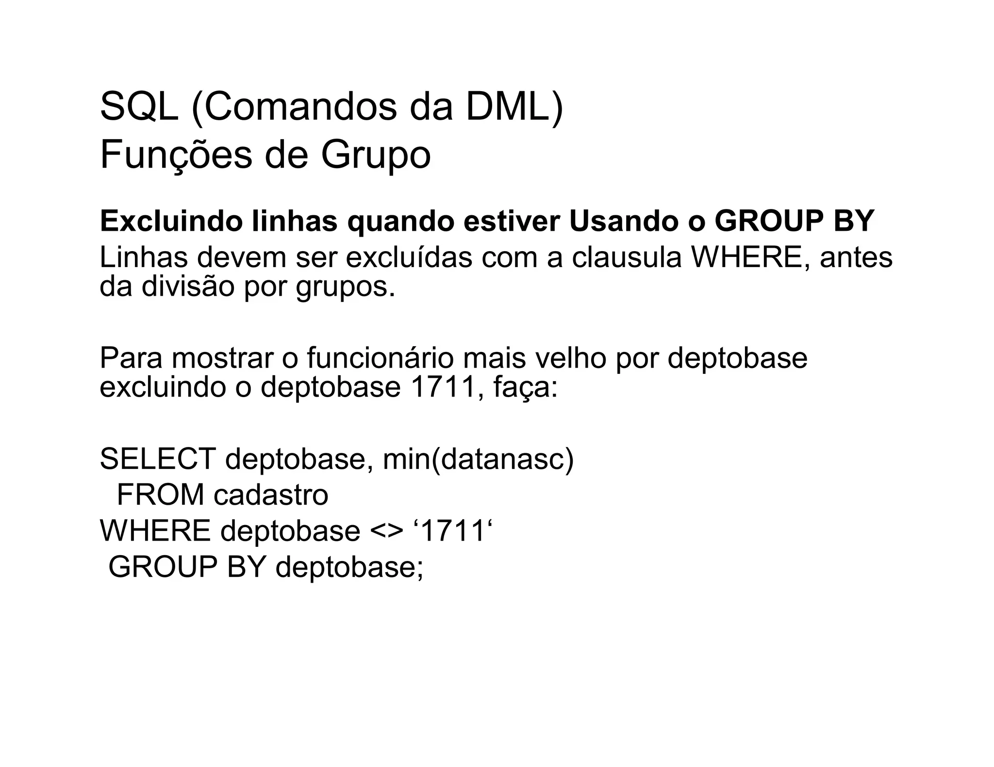 SQL (Comandos da DML)
Funções de Grupo
Excluindo linhas quando estiver Usando o GROUP BY
Linhas devem ser excluídas com a clausula WHERE, antes
da divisão por grupos.

Para mostrar o funcionário mais velho por deptobase
excluindo o deptobase 1711, faça:

SELECT deptobase, min(datanasc)
 FROM cadastro
WHERE deptobase <> ‘1711‘
GROUP BY deptobase;
 