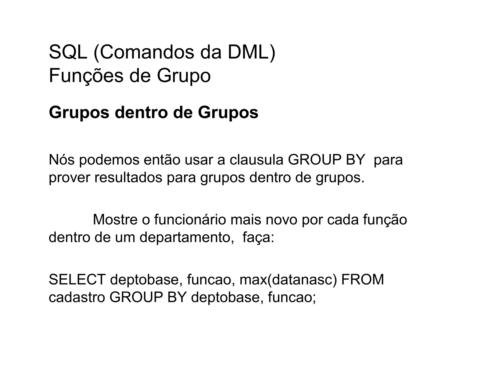 SQL (Comandos da DML)
Funções de Grupo
Grupos dentro de Grupos

Nós podemos então usar a clausula GROUP BY para
prover resultados para grupos dentro de grupos.

       Mostre o funcionário mais novo por cada função
dentro de um departamento, faça:

SELECT deptobase, funcao, max(datanasc) FROM
cadastro GROUP BY deptobase, funcao;
 