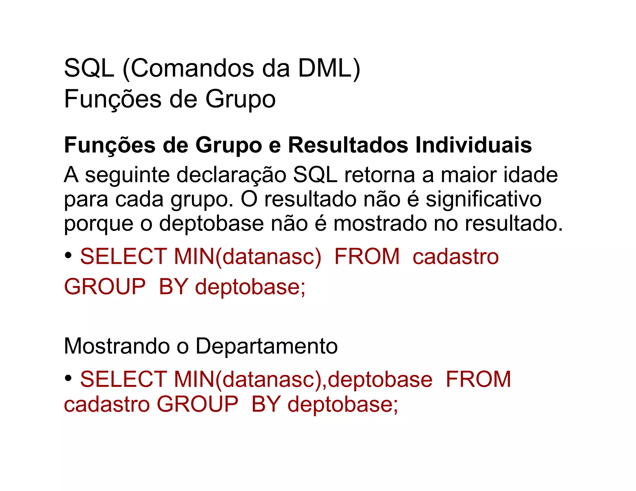 SQL (Comandos da DML)
Funções de Grupo
Funções de Grupo e Resultados Individuais
A seguinte declaração SQL retorna a maior idade
para cada grupo. O resultado não é significativo
porque o deptobase não é mostrado no resultado.
• SELECT MIN(datanasc) FROM cadastro
GROUP BY deptobase;

Mostrando o Departamento
• SELECT MIN(datanasc),deptobase FROM
cadastro GROUP BY deptobase;
 