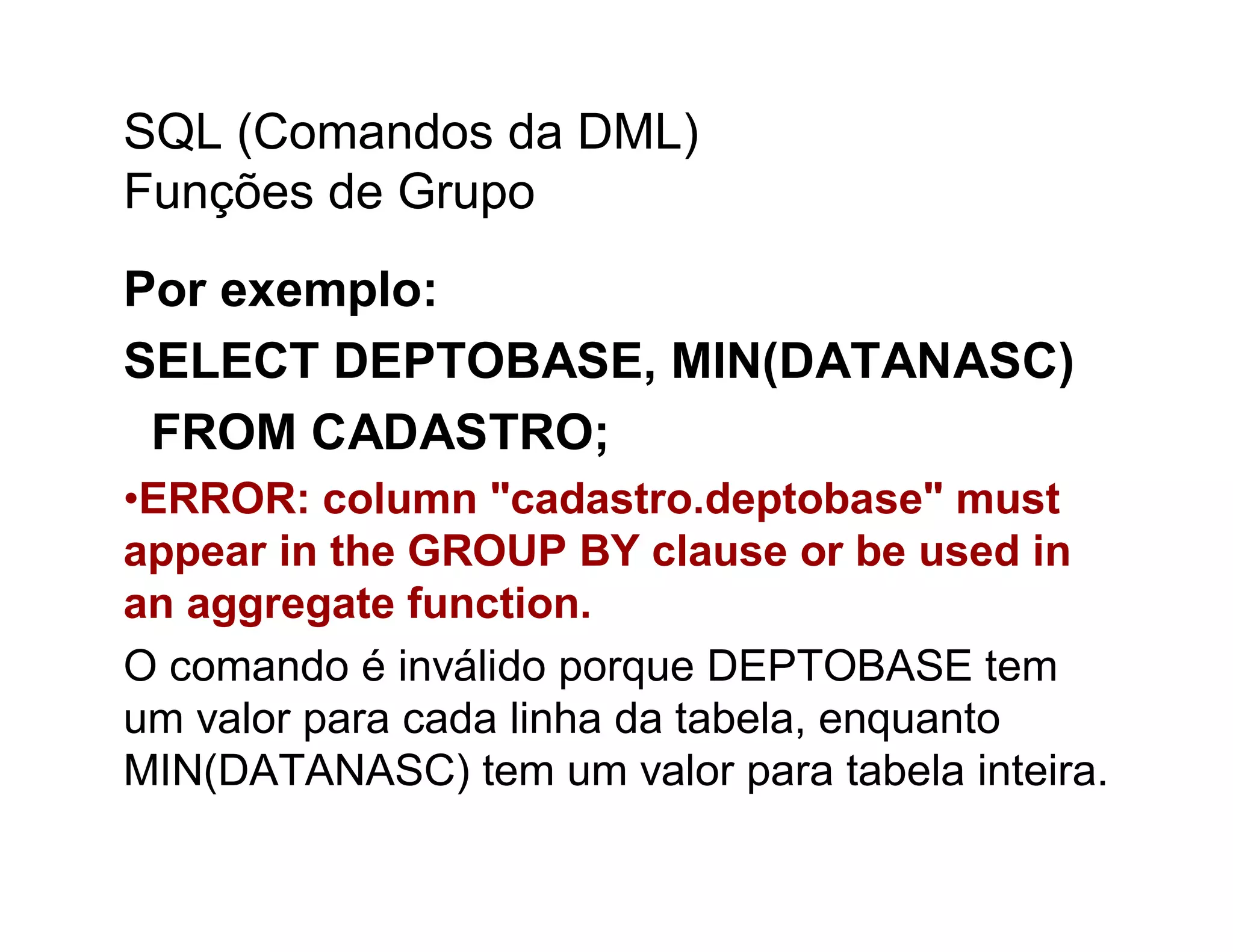 SQL (Comandos da DML)
Funções de Grupo
Por exemplo:
SELECT DEPTOBASE, MIN(DATANASC)
 FROM CADASTRO;
•ERROR: column "cadastro.deptobase" must
appear in the GROUP BY clause or be used in
an aggregate function.
O comando é inválido porque DEPTOBASE tem
um valor para cada linha da tabela, enquanto
MIN(DATANASC) tem um valor para tabela inteira.
 