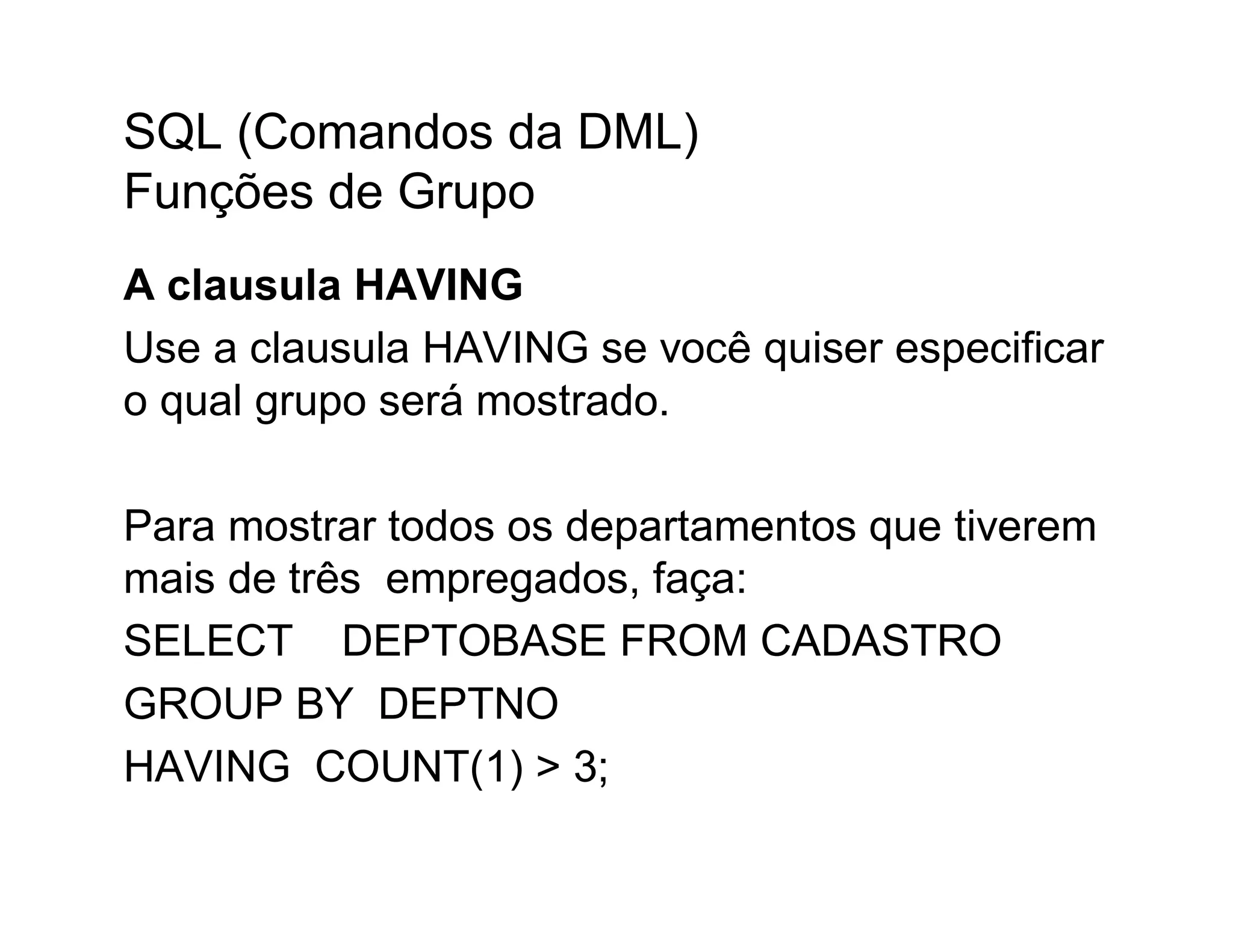 SQL (Comandos da DML)
Funções de Grupo
A clausula HAVING
Use a clausula HAVING se você quiser especificar
o qual grupo será mostrado.

Para mostrar todos os departamentos que tiverem
mais de três empregados, faça:
SELECT DEPTOBASE FROM CADASTRO
GROUP BY DEPTNO
HAVING COUNT(1) > 3;
 