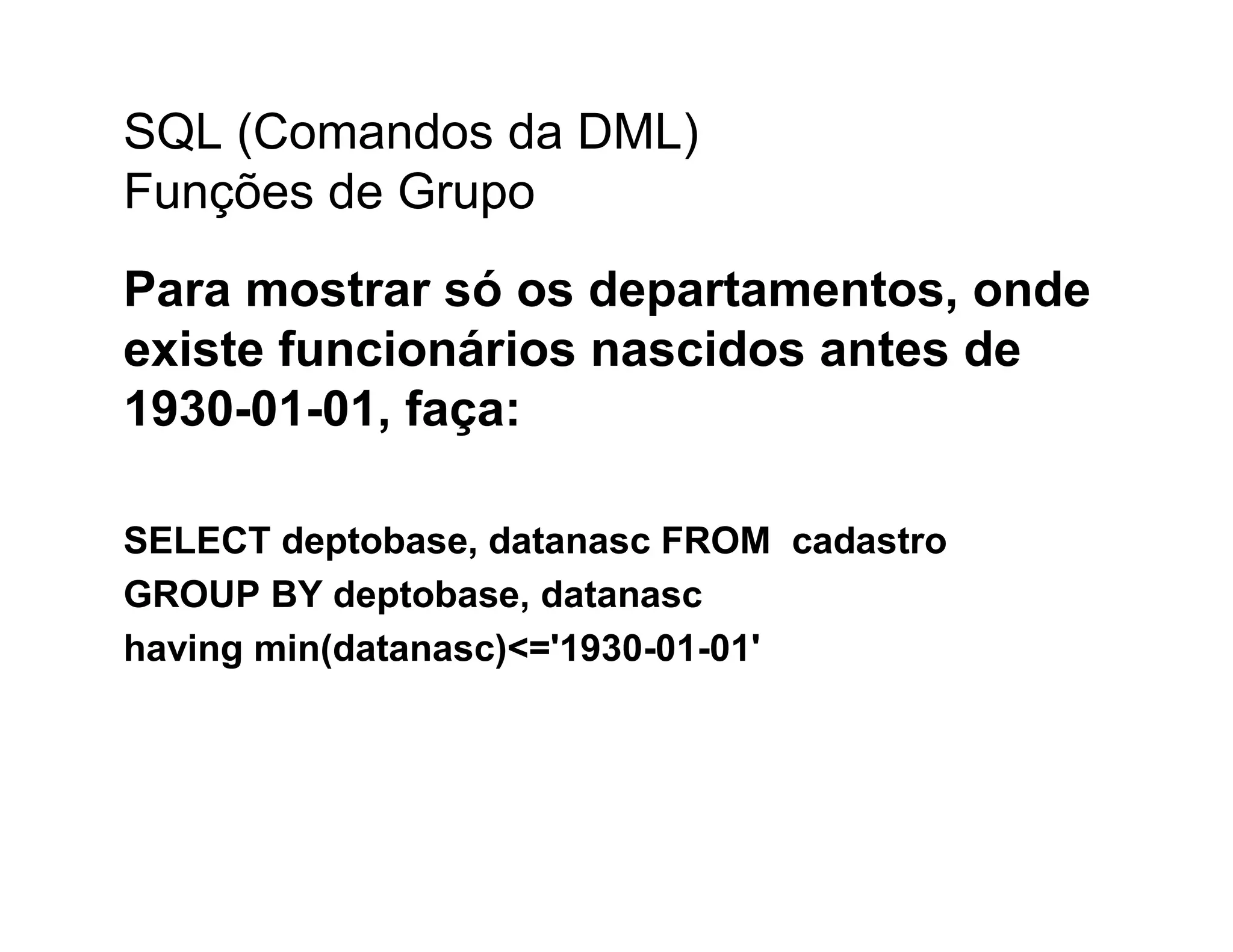 SQL (Comandos da DML)
Funções de Grupo
Para mostrar só os departamentos, onde
existe funcionários nascidos antes de
1930-01-01, faça:

SELECT deptobase, datanasc FROM cadastro
GROUP BY deptobase, datanasc
having min(datanasc)<='1930-01-01'
 