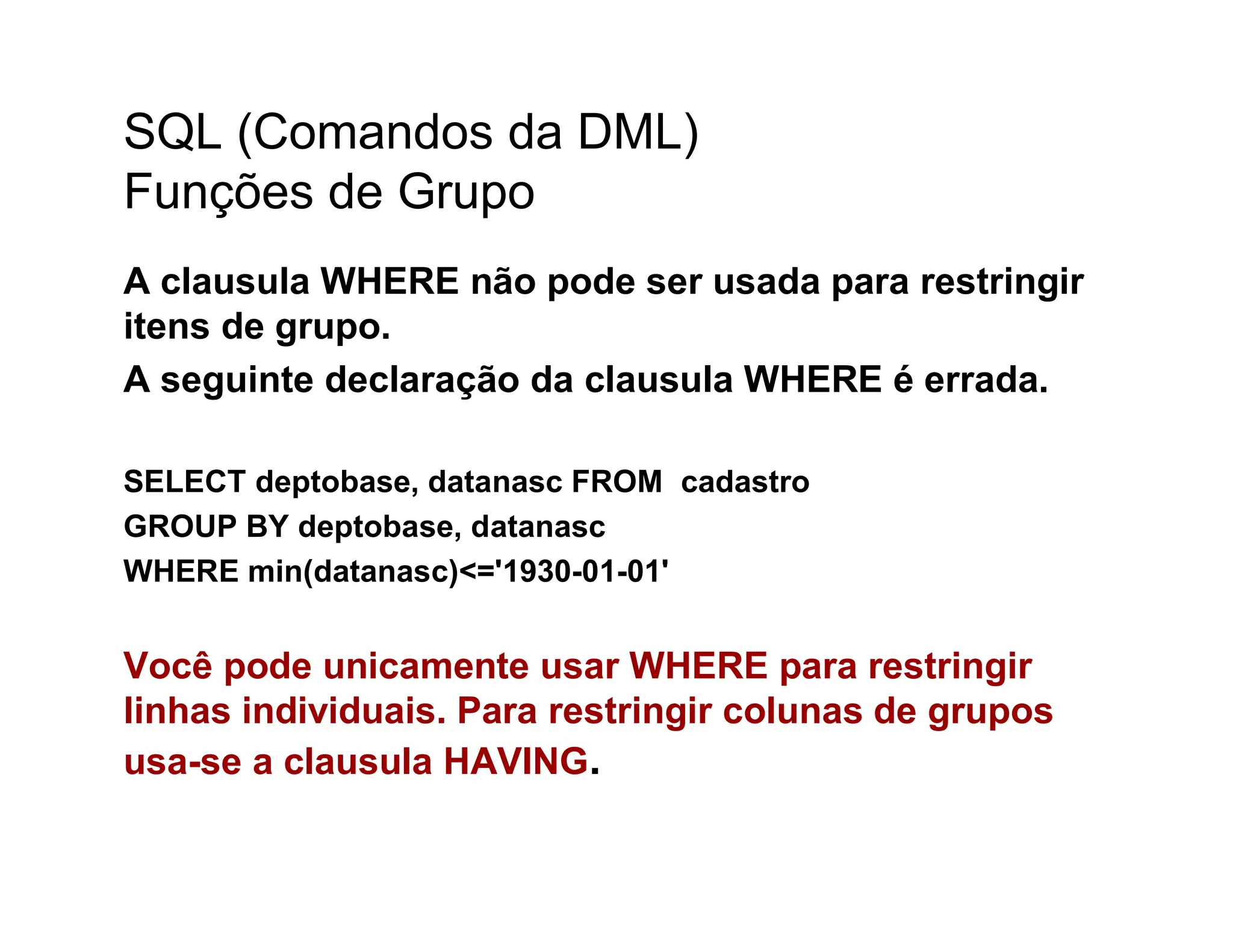 SQL (Comandos da DML)
Funções de Grupo
A clausula WHERE não pode ser usada para restringir
itens de grupo.
A seguinte declaração da clausula WHERE é errada.

SELECT deptobase, datanasc FROM cadastro
GROUP BY deptobase, datanasc
WHERE min(datanasc)<='1930-01-01'


Você pode unicamente usar WHERE para restringir
linhas individuais. Para restringir colunas de grupos
usa-se a clausula HAVING.
 