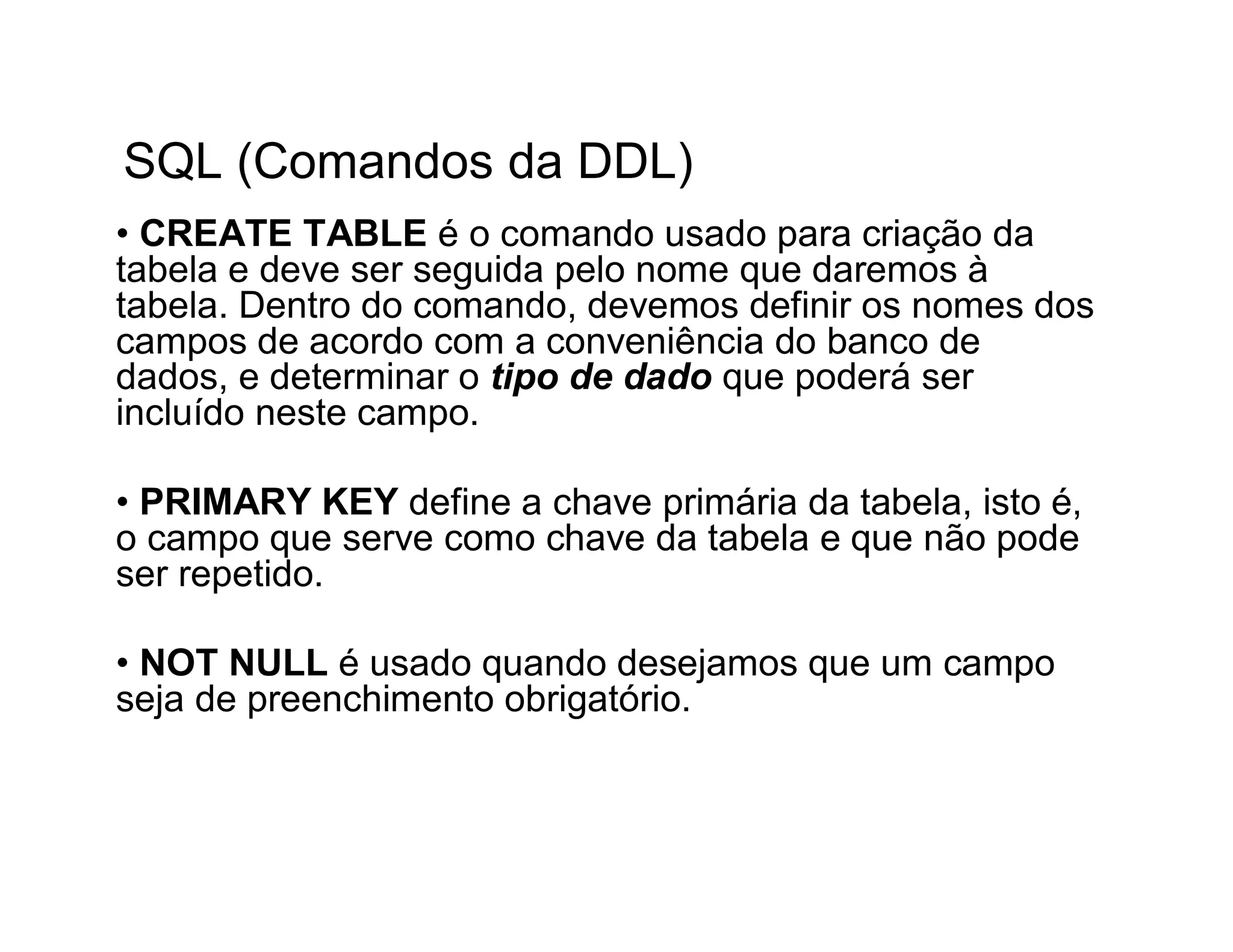 SQL (Comandos da DDL)
• CREATE TABLE é o comando usado para criação da
tabela e deve ser seguida pelo nome que daremos à
tabela. Dentro do comando, devemos definir os nomes dos
campos de acordo com a conveniência do banco de
dados, e determinar o tipo de dado que poderá ser
incluído neste campo.

• PRIMARY KEY define a chave primária da tabela, isto é,
o campo que serve como chave da tabela e que não pode
ser repetido.

• NOT NULL é usado quando desejamos que um campo
seja de preenchimento obrigatório.
 