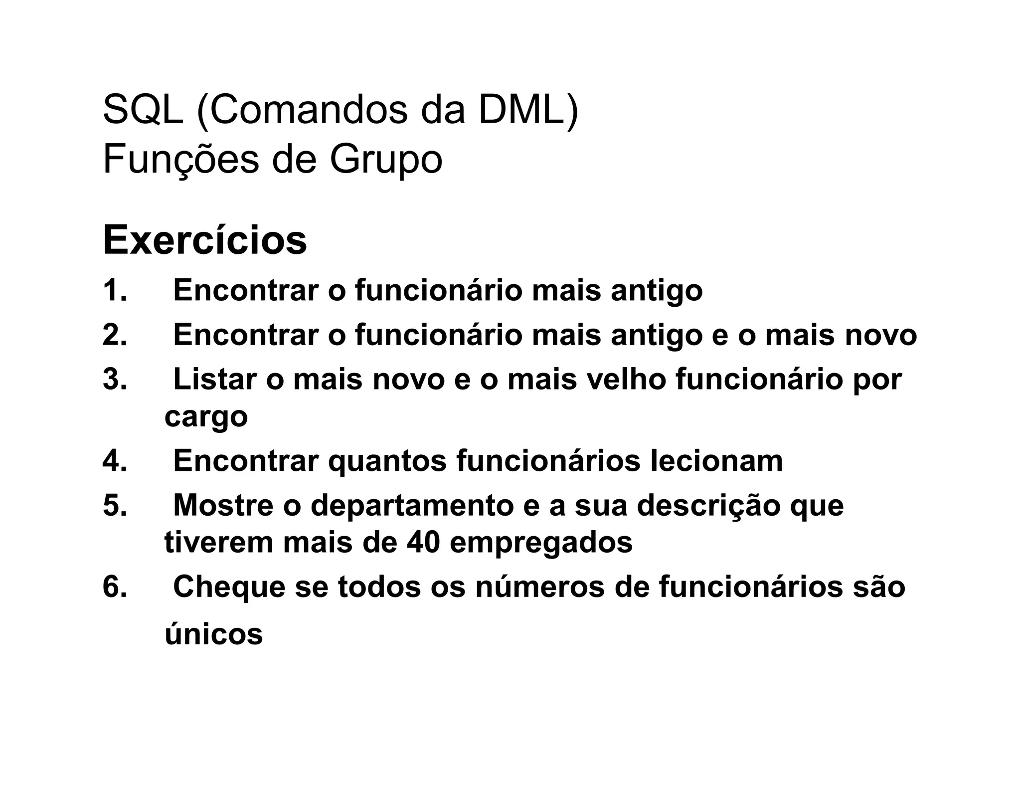 SQL (Comandos da DML)
Funções de Grupo
Exercícios
1.    Encontrar o funcionário mais antigo
2.    Encontrar o funcionário mais antigo e o mais novo
3.    Listar o mais novo e o mais velho funcionário por
     cargo
4.    Encontrar quantos funcionários lecionam
5.    Mostre o departamento e a sua descrição que
     tiverem mais de 40 empregados
6.    Cheque se todos os números de funcionários são
     únicos
 