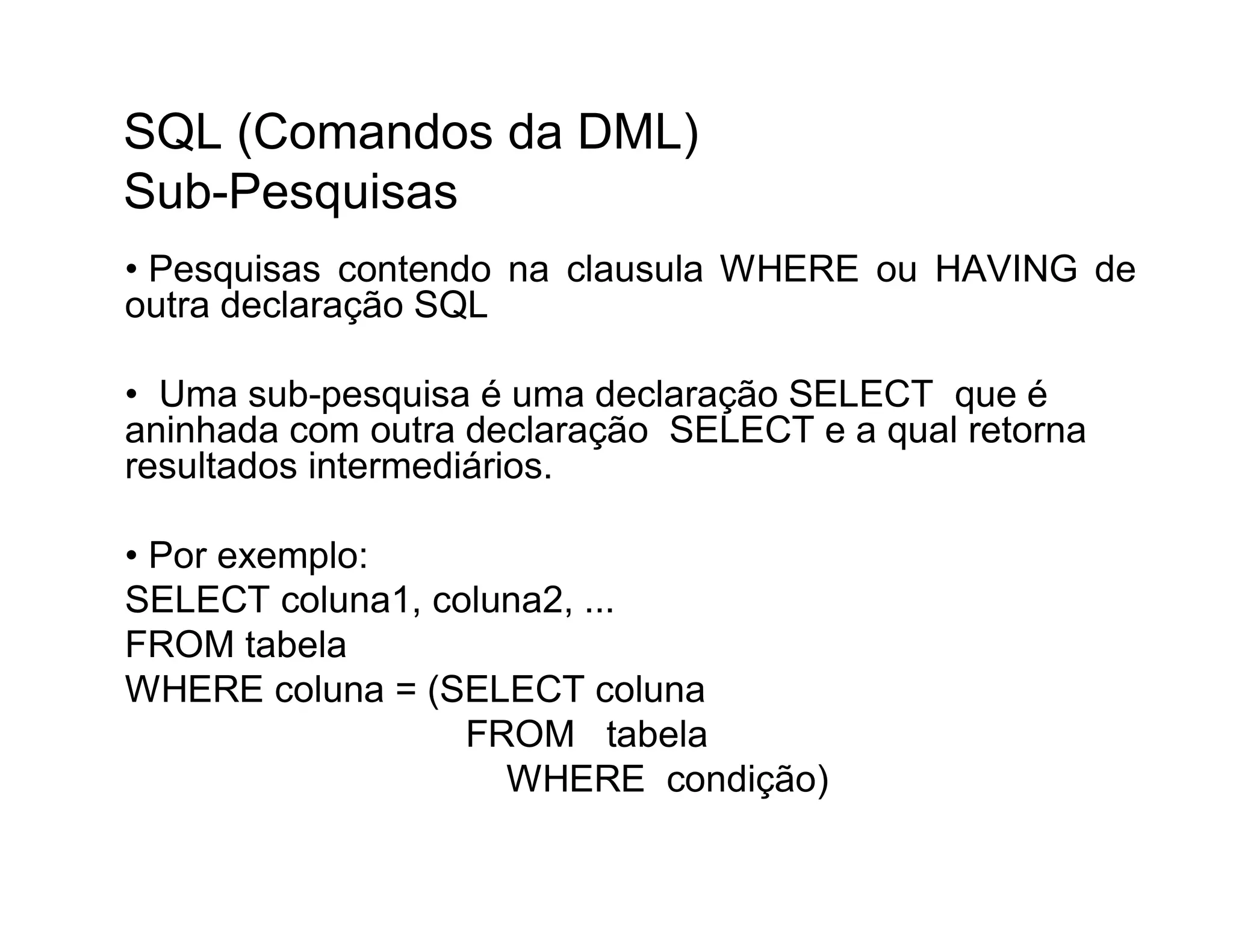 SQL (Comandos da DML)
Sub-Pesquisas
• Pesquisas contendo na clausula WHERE ou HAVING de
outra declaração SQL

• Uma sub-pesquisa é uma declaração SELECT que é
aninhada com outra declaração SELECT e a qual retorna
resultados intermediários.

• Por exemplo:
SELECT coluna1, coluna2, ...
FROM tabela
WHERE coluna = (SELECT coluna
                  FROM tabela
                    WHERE condição)
 