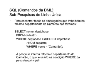 SQL (Comandos da DML)
Sub-Pesquisas de Linha Única
•   Para encontrar todos os empregados que trabalham no
    mesmo departamento do Camarão nós fazemos:

    SELECT nome, deptobase
     FROM cadastro
     WHERE deptobase = (SELECT deptobase
           FROM cadastro
           WHERE nome = ‘Camarão');

     A pesquisa interna retorna o departamento do
     Camarão, o qual é usado na condição WHERE da
     pesquisa principal
 