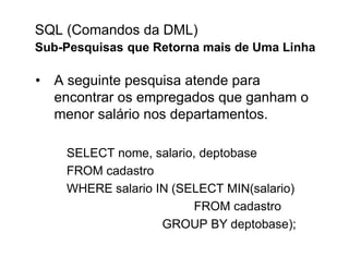 SQL (Comandos da DML)
Sub-Pesquisas que Retorna mais de Uma Linha

• A seguinte pesquisa atende para
  encontrar os empregados que ganham o
  menor salário nos departamentos.

    SELECT nome, salario, deptobase
    FROM cadastro
    WHERE salario IN (SELECT MIN(salario)
                        FROM cadastro
                   GROUP BY deptobase);
 