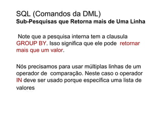SQL (Comandos da DML)
Sub-Pesquisas que Retorna mais de Uma Linha

Note que a pesquisa interna tem a clausula
GROUP BY. Isso significa que ele pode retornar
mais que um valor.

Nós precisamos para usar múltiplas linhas de um
operador de comparação. Neste caso o operador
IN deve ser usado porque específica uma lista de
valores
 