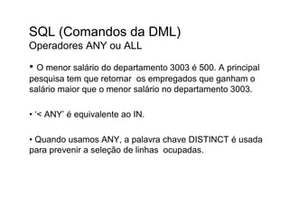 SQL (Comandos da DML)
Operadores ANY ou ALL

• O menor salário do departamento 3003 é 500. A principal
pesquisa tem que retornar os empregados que ganham o
salário maior que o menor salário no departamento 3003.

• ‘< ANY’ é equivalente ao IN.

• Quando usamos ANY, a palavra chave DISTINCT é usada
para prevenir a seleção de linhas ocupadas.
 