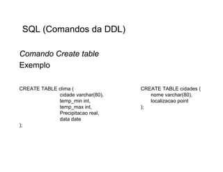 SQL (Comandos da DDL)

Comando Create table
Exemplo

CREATE TABLE clima (               CREATE TABLE cidades (
             cidade varchar(80),      nome varchar(80),
             temp_min int,            localizacao point
             temp_max int,         );
             Precipitacao real,
             data date
);
 
