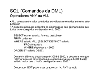 SQL (Comandos da DML)
Operadores ANY ou ALL
• ALL compara um valor com todos os valores retornados em uma sub-
pesquisa
• A seguinte pesquisa encontra os empregados que ganham mais que
todos os empregados no departamento 3003.

  SELECT nome, salario, funcao, deptobase
  FROM cadastro
  WHERE salario>ALL (SELECT DISTINCT salario
         FROM cadastro
         WHERE deptobase = 3003)
  ORDER BY salario DESC;

  O maior salário no departamento 3003 é 6500, a pesquisa tem que
  retornar aqueles empregados que ganham mais que 6500. Existe
  salário maior que o maior do departamento 3003.

  O operador NOT podem ser usado com IN, ANY ou ALL.
 