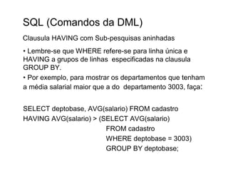 SQL (Comandos da DML)
Clausula HAVING com Sub-pesquisas aninhadas
• Lembre-se que WHERE refere-se para linha única e
HAVING a grupos de linhas especificadas na clausula
GROUP BY.
• Por exemplo, para mostrar os departamentos que tenham
a média salarial maior que a do departamento 3003, faça:


SELECT deptobase, AVG(salario) FROM cadastro
HAVING AVG(salario) > (SELECT AVG(salario)
                        FROM cadastro
                        WHERE deptobase = 3003)
                        GROUP BY deptobase;
 