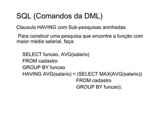 SQL (Comandos da DML)
Clausula HAVING com Sub-pesquisas aninhadas
Para construir uma pesquisa que encontre a função com
maior média salarial, faça:

  SELECT funcao, AVG(salario)
  FROM cadastro
  GROUP BY funcao
  HAVING AVG(salario) = (SELECT MAX(AVG(salario))
                       FROM cadastro
                       GROUP BY funcao);
 
