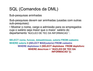 SQL (Comandos da DML)
Sub-pesquisas aninhadas
Sub-pesquisas devem ser aninhadas (usadas com outras
sub-pesquisas):
• Mostrar o nome, cargo e admissão para os empregados
cuja o salário seja maior que o maior salário do
departamento ‘NUCLEO DE TEC DA INFORMACAO ’.

SELECT nome, funcao, dataadmissao, salario FROM cadastro
WHERE salario > (SELECT MAX(salario) FROM cadastro
     WHERE deptobase = (SELECT deptobase FROM deptofunc
               WHERE descricao = ' NUCLEO DE TEC DA
                                  INFORMACAO '));
 