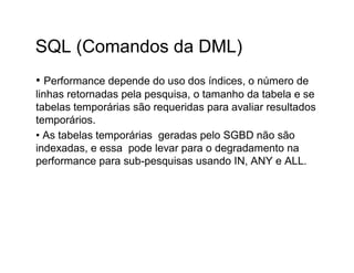 SQL (Comandos da DML)
• Performance depende do uso dos índices, o número de
linhas retornadas pela pesquisa, o tamanho da tabela e se
tabelas temporárias são requeridas para avaliar resultados
temporários.
• As tabelas temporárias geradas pelo SGBD não são
indexadas, e essa pode levar para o degradamento na
performance para sub-pesquisas usando IN, ANY e ALL.
 