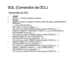 SQL (Comandos da DCL)
    Comandos da DCL
•      GRANT
•     GRANT — concede privilégios de acesso
•     Sinopse
•     GRANT { { SELECT | INSERT | UPDATE | DELETE | RULE | REFERENCES |
      TRIGGER }
      [,...] | ALL [ PRIVILEGES ] }
      ON [ TABLE ] nome_da_tabela [, ...]
      TO { nome_do_usuário | GROUP nome_do_grupo | PUBLIC } [, ...]
•     GRANT { { CREATE | TEMPORARY | TEMP } [,...] | ALL [ PRIVILEGES ] }
      ON DATABASE nome_bd [, ...]
      TO { nome_do_usuário | GROUP nome_do_grupo | PUBLIC } [, ...]
•     GRANT { EXECUTE | ALL [ PRIVILEGES ] }
      ON FUNCTION nome_da_função ([tipo, ...]) [, ...]
      TO { nome_do_usuário | GROUP nome_do_grupo | PUBLIC } [, ...]
•     GRANT { USAGE | ALL [ PRIVILEGES ] }
      ON LANGUAGE nome_da_linguagem [, ...]
      TO { nome_do_usuário | GROUP nome_do_grupo | PUBLIC } [, ...]
•     GRANT { { CREATE | USAGE } [,...] | ALL [ PRIVILEGES ] }
      ON SCHEMA nome_do_esquema [, ...]
      TO { nome_do_usuário | GROUP nome_do_grupo | PUBLIC } [, ...]
 