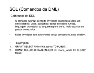 SQL (Comandos da DML)
    Comandos da DDL
•     O comando GRANT concede privilégios específicos sobre um
      objeto (tabela, visão, seqüência, banco de dados, função,
      linguagem procedural ou esquema) para um ou mais usuários ou
      grupos de usuários.

•     Estes privilégios são adicionados aos já concedidos, caso existam.


•      Exemplos:
1.    GRANT SELECT ON minha_tabela TO PUBLIC;
2.    GRANT SELECT,UPDATE,INSERT ON minha_tabela TO GROUP
      todos;
 