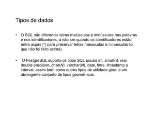 Tipos de dados

•   O SQL não diferencia letras maiúsculas e minúsculas nas palavras
    e nos identificadores, a não ser quando os identificadores estão
    entre aspas (") para preservar letras maiúsculas e minúsculas (o
    que não foi feito acima).

•    O PostgreSQL suporta os tipos SQL usuais int, smallint, real,
    double precision, char(N), varchar(N), date, time, timestamp e
    interval, assim bem como outros tipos de utilidade geral e um
    abrangente conjunto de tipos geométricos.
 
