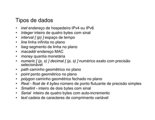 Tipos de dados
•   inet endereço de hospedeiro IPv4 ou IPv6
•   Integer inteiro de quatro bytes com sinal
•   interval [ (p) ] espaço de tempo
•   line linha infinita no plano
•   lseg segmento de linha no plano
•   macaddr endereço MAC
•   money quantia monetária
•   numeric [ (p, s) ] decimal [ (p, s) ] numérico exato com precisão
    selecionável
•   path caminho geométrico no plano
•   point ponto geométrico no plano
•   polygon caminho geométrico fechado no plano
•   Real - float de 4 bytes número de ponto flutuante de precisão simples
•   Smallint - inteiro de dois bytes com sinal
•   Serial inteiro de quatro bytes com auto-incremento
•   text cadeia de caracteres de comprimento variável
 