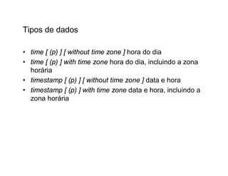 Tipos de dados

• time [ (p) ] [ without time zone ] hora do dia
• time [ (p) ] with time zone hora do dia, incluindo a zona
  horária
• timestamp [ (p) ] [ without time zone ] data e hora
• timestamp [ (p) ] with time zone data e hora, incluindo a
  zona horária
 