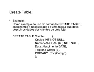 Create Table

• Exemplo:
  Como exemplo do uso do comando CREATE TABLE,
  imaginemos a necessidade de uma tabela que deva
  possuir os dados dos clientes de uma loja.

  CREATE TABLE Cliente     (
               Codigo INT NOT NULL,
               Nome VARCHAR (60) NOT NULL,
               Data_Nascimento DATE,
               Telefone CHAR (8),
               PRIMARY KEY (Codigo)
               );
 