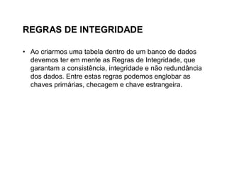 REGRAS DE INTEGRIDADE

• Ao criarmos uma tabela dentro de um banco de dados
  devemos ter em mente as Regras de Integridade, que
  garantam a consistência, integridade e não redundância
  dos dados. Entre estas regras podemos englobar as
  chaves primárias, checagem e chave estrangeira.
 