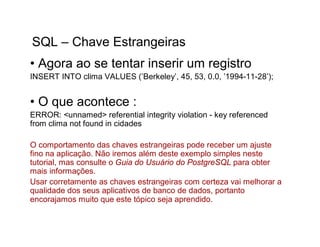 SQL – Chave Estrangeiras
• Agora ao se tentar inserir um registro
INSERT INTO clima VALUES (’Berkeley’, 45, 53, 0.0, ’1994-11-28’);


• O que acontece :
ERROR: <unnamed> referential integrity violation - key referenced
from clima not found in cidades

O comportamento das chaves estrangeiras pode receber um ajuste
fino na aplicação. Não iremos além deste exemplo simples neste
tutorial, mas consulte o Guia do Usuário do PostgreSQL para obter
mais informações.
Usar corretamente as chaves estrangeiras com certeza vai melhorar a
qualidade dos seus aplicativos de banco de dados, portanto
encorajamos muito que este tópico seja aprendido.
 
