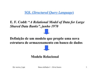 SQL (Structured Query Language)

E. F. Codd: “A Relational Model of Data for Large
Shared Data Banks”, junho 1970


Definição de um modelo que propõe uma nova
estrutura de armazenamento em banco de dados



                       Modelo Relacional

 file: teorica_8.ppt       Banco deDados I - Silvia Soares   3
 
