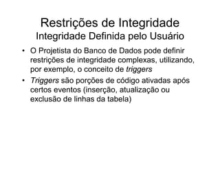 Restrições de Integridade
    Integridade Definida pelo Usuário
• O Projetista do Banco de Dados pode definir
  restrições de integridade complexas, utilizando,
  por exemplo, o conceito de triggers
• Triggers são porções de código ativadas após
  certos eventos (inserção, atualização ou
  exclusão de linhas da tabela)
 