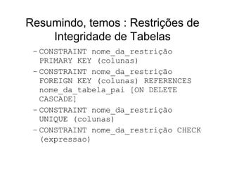 Resumindo, temos : Restrições de
    Integridade de Tabelas
 – CONSTRAINT nome_da_restrição
   PRIMARY KEY (colunas)
 – CONSTRAINT nome_da_restrição
   FOREIGN KEY (colunas) REFERENCES
   nome_da_tabela_pai [ON DELETE
   CASCADE]
 – CONSTRAINT nome_da_restrição
   UNIQUE (colunas)
 – CONSTRAINT nome_da_restrição CHECK
   (expressao)
 